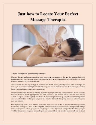 Just how to Locate Your Perfect
Massage Therapist
Are you looking for a 'good' massage therapy?
Massage therapy has become one of the most prominent treatments over the past few years and also the
requirement for a good massage is just raising as even more of our work and also even several of our social
tasks are desk or computer system based.
When I first learnt massage therapy in the early 90's, clients would generally see the salon or medspa for
waxing, facials or for slimming treatments. Massage was one of the therapies which were thought about as
being a high-end or a special treat now and then.
I should confess back then life was really different for people generally, many customers would certainly
have a secretary or aide to type up work. For some, as soon as you finished job that was it as there was no
e-mails to inspect as not everybody had the net. Very few people had laptop computers so remaining on the
couch or in bed whilst working was very minimal and also ultimately 'Googling' and social networking was
near non-existent.
Coming in today points have altered. Several no more have assistant's so they need to manage admin
themselves, many job is done on the computer, some at workdesks and also some in unpleasant settings
whilst resting on the sofa or lying in bed. Lengthy gone are the days when once you left the office your job
would certainly more than, now we can be gotten in touch with on our mobiles or can check our emails at
 