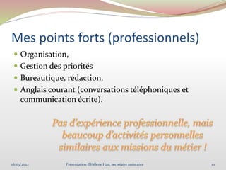Mes points forts (professionnels)
 Organisation,
 Gestion des priorités
 Bureautique, rédaction,
 Anglais courant (conversations téléphoniques et
communication écrite).
18/03/2022 10
Présentation d'Hélène Hau, secrétaire assistante
 