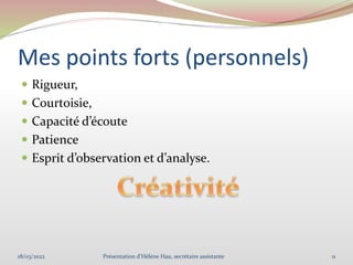 Mes points forts (personnels)
 Rigueur,
 Courtoisie,
 Capacité d’écoute
 Patience
 Esprit d’observation et d’analyse.
18/03/2022 11
Présentation d'Hélène Hau, secrétaire assistante
 