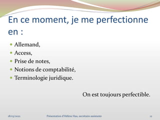 En ce moment, je me perfectionne
en :
 Allemand,
 Access,
 Prise de notes,
 Notions de comptabilité,
 Terminologie juridique.
On est toujours perfectible.
18/03/2022 12
Présentation d'Hélène Hau, secrétaire assistante
 