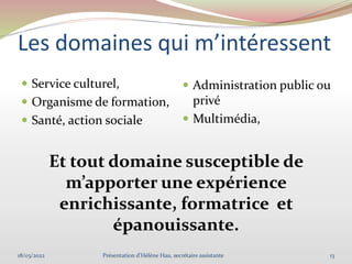 Les domaines qui m’intéressent
 Service culturel,
 Organisme de formation,
 Santé, action sociale
 Administration public ou
privé
 Multimédia,
Et tout domaine susceptible de
m’apporter une expérience
enrichissante, formatrice et
épanouissante.
18/03/2022 13
Présentation d'Hélène Hau, secrétaire assistante
 
