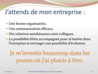 J’attends de mon entreprise :
 Une bonne organisation,
 Une communication efficace,
 Des relations satisfaisantes entre collègues,
 La possibilité d’être accompagnée pour m’insérer dans
l’entreprise et envisager une possibilité d’évolution.
18/03/2022 14
Présentation d'Hélène Hau, secrétaire assistante
 