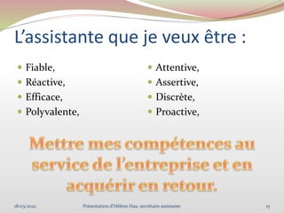 L’assistante que je veux être :
 Fiable,
 Réactive,
 Efficace,
 Polyvalente,
 Attentive,
 Assertive,
 Discrète,
 Proactive,
18/03/2022 15
Présentation d'Hélène Hau, secrétaire assistante
 