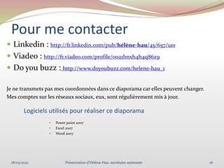 Pour me contacter
 Linkedin : http://fr.linkedin.com/pub/hélène-hau/45/657/1a0
 Viadeo : http://fr.viadeo.com/profile/0021hnxh4h4q86z9
 Do you buzz : http://www.doyoubuzz.com/helene-hau_1
Je ne transmets pas mes coordonnées dans ce diaporama car elles peuvent changer.
Mes comptes sur les réseaux sociaux, eux, sont régulièrement mis à jour.
18/03/2022 16
Présentation d'Hélène Hau, secrétaire assistante
Logiciels utilisés pour réaliser ce diaporama
 Power point 2007
 Excel 2007
 Word 2007
 