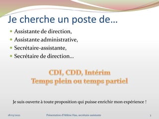 Je cherche un poste de…
 Assistante de direction,
 Assistante administrative,
 Secrétaire-assistante,
 Secrétaire de direction…
Je suis ouverte à toute proposition qui puisse enrichir mon expérience !
18/03/2022 3
Présentation d'Hélène Hau, secrétaire assistante
 
