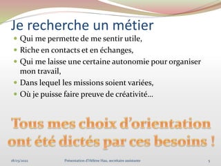 Je recherche un métier
 Qui me permette de me sentir utile,
 Riche en contacts et en échanges,
 Qui me laisse une certaine autonomie pour organiser
mon travail,
 Dans lequel les missions soient variées,
 Où je puisse faire preuve de créativité…
18/03/2022 5
Présentation d'Hélène Hau, secrétaire assistante
 