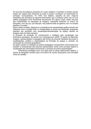 Os recursos tecnológicos presentes em nosso cotidiano e inseridos no âmbito escolar
podem ser usados para dinamizar as aulas e auxiliar o professor na transmissão do
conteúdo. Computadores, TV, DVD, livro didático, aparelho de som, máquina
fotográfica são exemplos de algumas ferramentas que o professor pode usar em sua
prática pedagógica como ferramenta educacional. Em alguns casos, esses recursos
são fundamentais na exposição de imagens, importante elemento no ensino da
Geografia, uma vez que, por exemplo, não podemos falar de geleiras com um simples
desenho no quadro.
Dentro desse contexto, destaca-se a importância da representação gráfica através dos
softwares como o Google Earth e o Google Maps no ensino da Cartografia, programas
gratuitos que permitem uma visualização/caracterização do espaço através de
imagens reais do Globo terrestre.
O processo de produção do conhecimento é facilitado pela visualização dos
fenômenos estudados. De acordo com Castrogiovanni (2000) “O estudo de diferentes
imagens, representações e linguagens são formas de provocar hipóteses que levam a
manifestações, análises e interpretações da formação do espaço e, portanto, da
construção de conceitos geográficos.”
As ações usadas na mediação da prática pedagógica compreendem instrumentos que
ampliam a compreensão dos assuntos apresentados, tendo como principal objetivo a
visualização das informações favorecendo o processo de ensino-aprendizagem.
        Entendendo estratégia como uma ação para se atingir determinado objetivo, o
estudo da Geografia contribui para uma leitura de mundo propiciando uma formação
crítica do cidadão.
 