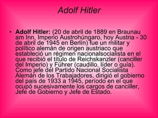 Adolf Hitler Adolf Hitler:  (20 de abril de 1889 en Braunau am Inn, Imperio Austrohúngaro, hoy Austria - 30 de abril de 1945 en Berlín) fue un militar y político alemán de origen austriaco que estableció un régimen nacionalsocialista en el que recibió el título de Reichskanzler (canciller del Imperio) y Führer (caudillo, líder o guía). Como jefe del Partido Nacional Socialista Alemán de los Trabajadores, dirigió el gobierno del país de 1933 a 1945, período en el que ocupó sucesivamente los cargos de canciller, Jefe de Gobierno y Jefe de Estado. 