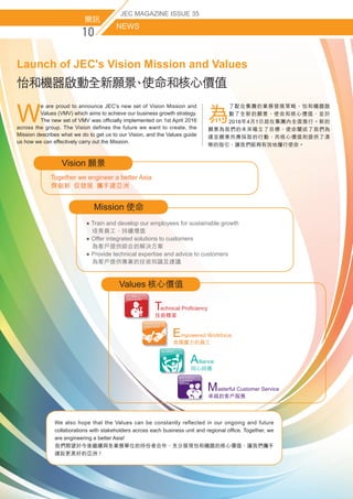 簡訊
NEWS
JEC MAGAZINE ISSUE 35
怡和機器啟動全新願景、使命和核心價值
Launch of JEC's Vision Mission and Values
W
e are proud to announce JEC's new set of Vision Mission and
Values (VMV) which aims to achieve our business growth strategy.
The new set of VMV was officially implemented on 1st April 2016
across the group. The Vision defines the future we want to create, the
Mission describes what we do to get us to our Vision, and the Values guide
us how we can effectively carry out the Mission.
為
了配合集團的業務發展策略，怡和機器啟
動了全新的願景、使命和核心價值，並於
2016年4月1日起在集團內全面推行。新的
願景為我們的未來確立了目標，使命闡述了我們為
達至願景而應採取的行動，而核心價值則提供了清
晰的指引，讓我們能夠有效地履行使命。
● Train and develop our employees for sustainable growth
  培育員工，持續增值
● Offer integrated solutions to customers
  為客戶提供綜合的解決方案
● Provide technical expertise and advice to customers
  為客戶提供專業的技術知識及建議
Mission 使命
Vision 願景
Together we engineer a better Asia
齊創新  促發展  攜手建亞洲
We also hope that the Values can be constantly reflected in our ongoing and future
collaborations with stakeholders across each business unit and regional office. Together, we
are engineering a better Asia!
我們期望於今後繼續與各業務單位的持份者合作，充分展現怡和機器的核心價值，讓我們攜手
建設更美好的亞洲！
vValues 核心價值
   lliance
同心同德
   mpowered Workforce
具備實力的員工
  echnical Proficiency
技術精湛
T
E
A
   asterful Customer Service
卓越的客戶服務
M
 