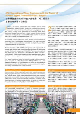 2
010年，由設計及興建污水處理廠和污水泵房
開始，怡和機器勇於開拓水務管理系統這一
個新的業務範疇。首份合約是在菲律賓興建
Taguig Baybreeze 污水處理廠，每日能處理4千萬公
升污水。成功完成項目後，公司再獲另一合約，興建
每日處理量達7.5千萬公升的Libingan ng mga Bayani
污水處理廠。
為擴充水務處理業務，怡和機器現時亦涉足食水處
理廠的設計及建造項目。公司最近更獲得菲律賓
Putatan食水處理廠二期項目的重要合約，反映新業
務的發展前景光明。
Putatan食水處理廠二期的合約總值高達1億美元，是
Maynilad Water Services的項目。該公司是菲律賓
政府「都市供水及污水處理系統」的特許經營商，為
馬尼拉西部提供食水、排污及污水處理服務。新的食
水處理廠可為超過六百萬名馬尼拉市民提供潔淨的食
水，每天總處理量由10萬立方米提升至15萬立方米。
怡和機器將負責設計、興建、測試及調試，以及在設
施落成後營運至少一年。項目將應用先進科技，包括
過濾技術及逆滲透技術，以保證食水水質安全可靠。
通力合作
今次怡和機器的合作夥伴為Acciona Agua Spain及
FreyFil Corporation；要執行這一項目需要熟練的項
目管理，從而把食水處理、機電工程及土木工程等不
同專業範疇的人員聯合起來，活用各方的技術、專業
資格和資源。為了在緊迫的時限內竣工，團隊的緊密
合作至關重要。
怡和機器致力於環境安全
怡和機器一直致力運用具能源效益和對環境負責的工
程技術並善用新科技，承辦高水平的環保基建項目，
Putatan食水處理廠二期項目正好體現了這一點。
I
n 2010, JEC boldly entered the new business area of water
management systems, initially focusing on the design and build of
wastewater treatment plants and wastewater pumping stations. Its
first contract success in The Philippines, for construction of the Taguig
Baybreeze Sewage Treatment Plant – able to process 40 million litres of
wastewater per day (MLD) – was soon followed by another win, to build
the 75 MLD Libingan ng mga Bayani (LNMB) STP.
To expand its business in the water sector, JEC has now ventured into the
design and build of potable water treatment plants. This looks a promising
move, with the recent award of the contract to develop the Putatan Water
Treatment Plant 2 in The Philippines.
Putatan 2 plant is a USD 100 Million design and build project which will
provide clean drinking water to almost 6 million people in the metropolitan
area of Manila with a capacity of 100,000 m3
per day, extendable to
150,000 m3
per day. The project is from Maynilad Water Services, a
concessionaire of Metropolitan Waterworks and Sewerage System, which
provides water, sewerage and sanitation services to western Metro Manila.
The scope includes the design, construction, testing, and commissioning
of the new plant, as well as the operation of the plant for at least a year
following completion of the commissioning. The project will apply advanced
technologies including ultra-filtration and reverse osmosis, which together
assure high and reliable water quality standards.
Implementation of the project will require deft project management,
bringing together the skills, credentials and resources of various internal
and external parties, under diverse disciplines including water treatment
processes, mechanical  electrical engineering, and civil engineering. It
will be vital to create and structure the right partnerships in order to deliver
the project within the stringent project timeline. To deliver this project JEC
has partnered with Acciona Agua Spain and FreyFil Corporation.
The Putatan Water Treatment Plant 2 is part of JEC’s ongoing commitment
to undertake quality environmental infrastructure projects that widen
and deepen the use of energy-efficient and environmentally responsible
engineering and the use of new technologies.
JEC Strengthens Water Business with the Award of
Putatan Water Treatment Plant 2 Project
怡和機器獲得Putatan食水處理廠二期工程合約
水務處理業務日益鞏固
 