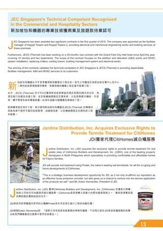 J
EC Singapore has been awarded two significant contracts in the first quarter of 2016. The company was appointed as the facilities
manager of Keppel Towers and Keppel Towers 2, providing electrical and mechanical engineering works and building services at
these premises.
Furthermore, JECS (Thermal) has been working on a 20-months new contract with the Grand Park City Hall Hotel since April this year,
covering 10 storeys and two basements. The scope of the contract focuses on the addition and alteration (AA) works and MVAC
system installation, replacing chillers, cooling towers, building management system and electrical works.
The winning of the contracts validates the technical competent of JEC Singapore  JECS (Thermal) in providing dependable
facilities management, AA and MVAC services to its customers.
新
加坡怡和機器在今年首季獲得兩項重要的工程合約。首先公司獲指定為新加坡吉寶中心及中心
二期的設施管理服務供應商，負責物業的機電工程及屋宇裝備工程。
此外，JECS (Thermal) 於今年4月獲得新加坡君樂皇府酒店為期20個月的合約，為
酒店進行加建及改建工程，並安裝機械通風及空調系統，以及更換製冷機組、冷卻
塔、樓宇管理系統和電氣裝置。此項目涵蓋10個樓層及兩個地下室。
能夠獲得這些項目工程，再次證明新加坡怡和機器及JECS (Thermal) 的專業技
術能為客戶提供可靠的設施管理、加建與改建，以及機械通風及空調系統工程
和服務。
J
ardine Distribution, Inc. (JDI) acquires the exclusive rights to provide termite treatment for real
estate sites of CitiHomes Builders and Development, Inc. (CBDI), one of the leading property
developers in North Philippines which specialises in providing comfortable and affordable homes
for Filipino families.
JDI will provide soil treatment using Protek, the nation's leading soil termiticide, for all the on-going and
future developments of CitiHomes.
This is a strategic business development opportunity for JDI, as it not only re-affirms our reputation as
an effective home protection provider, but also gives us a chance to venture into the service application
of the products we sell. said Mr. Edwin Hernandez, President of JDI.
J
ardine Distribution, Inc. (JDI) 獲得CitiHomes Builders and Development, Inc. (CitiHomes) 的獨家代理權，
為該公司的住宅地盤提供滅白蟻服務。CitiHomes是菲律賓北部最大的房地產發展商之一，專為菲律賓家庭
供應舒適及價格相宜的住宅。
JDI將採用菲律賓國內常用的白蟻藥Protek為未來及現正進行工程的地盤杜蟻。
JDI總裁Edwin Hernandez說：「這對公司來說是拓展業務的策略性機遇，不但再次肯定JDI家居保護服務的信譽，
也給我們機會嘗試在服務中使用自家產品。」
JEC Singapore's Technical Competent Recognised
in the Commercial and Hospitality Sectors
新加坡怡和機器的專業技術獲商業及旅遊款待業認可
Jardine Distribution, Inc. Acquires Exclusive Rights to
Provide Termite Treatment for CitiHomes
JDI獨家代理CitiHomes滅白蟻服務
 