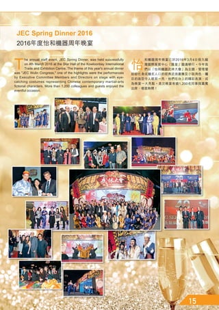 怡
和機器周年晚宴已於2016年3月4日假九龍
灣國際展貿中心「匯星」圓滿舉行。今年我
們以「怡和機器武林大會」為主題，管理層
紛紛化身成膾炙人口的經典武俠劇集及小說角色，矚
目的造型令人眼前一亮，他們在台上的精彩表演，成
為晚宴一大亮點。是次晚宴有逾1,200名同事與嘉賓
出席，場面熱鬧！
T
he annual staff event, JEC Spring Dinner, was held successfully
on 4th March 2016 at the Star Hall of the Kowloonbay International
Trade and Exhibition Centre. The theme of this year's annual dinner
was JEC Wulin Congress, one of the highlights were the performances
by Executive Committee Members and Directors on stage with eye-
catching costumes representing Chinese contemporary martial-arts
fictional characters. More than 1,200 colleagues and guests enjoyed the
eventful occasion.
2016年度怡和機器周年晚宴
JEC Spring Dinner 2016
 