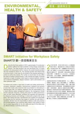 ENVIRONMENTAL,
HEALTH  SAFETY
JEC MAGAZINE ISSUE 35
環境、健康與安全
D
uring the first three quarters of 2015, approximately 10 construction
workers suffered from fatal accidents in Hong Kong's construction
industry. The fatal accident rate has decreased from 16 cases
recorded in the same period in 2014, however, the overall industrial accident
rate has increased by about 7%. The industrial accident rate shall be kept
at minimum level, or even zero, for the benefit of the physical well-being of
workers as well as the industry. The number on record does not only reflect
the cases of workers' physical injuries, it also includes lost wages, functional
impairment or death of workers, which leads to medical treatment, physical
and vocational rehabilitation, dispute resolution, claims administration and
other systematic costs.
To achieve and sustain a high level of health and safety performance;
occupiers, employers, suppliers, manufacturers, designers and persons
at work that create risks would be held accountable for eliminating or
reducing those risks. For instance, employers have the responsibility to put
in place effective safety management systems; the management should
provide adequate resources, training and power for safety personnel to
carry out their duties effectively; architects and engineers are responsible
for designing structures and buildings in construction projects that can be
built in safe method and tools; manufacturers and suppliers are responsible
for ensuring that the machines they supply or maintain are safe when in
operations. Workers have the responsibility to adhere to safe work practices
and provide feedback upon receiving safety advice. Every person at work
has to accept responsibility for his own safety and care for the others who
are affected directly or indirectly by their work.
2
015年首3季，本港大約有10位工人在建造業
意外中喪生。雖然意外死亡率與去年同期的
16宗相比有所下降，但整體意外率仍有近7%
升幅。為了保障工人生命安全及行業發展，意外率
應保持在最低水平，甚至是零。這些記錄並非單純
的傷亡數字，它還反映了工人失去收入、技能甚至
性命的情況，並衍生醫療、身體復健和職業康復、
調解、索賠及其他有系統的成本。
為達致及保持高水平的職安健表現，工人、僱主、
供應商、製造商、設計人員及相關人士，都有責任
減低甚至消除因工作產生的風險。例如，僱主有責
任實施有效的安全管理制度；管理層應提供足夠的
資源、培訓及權力，讓安全人員能有效執行職務；
建築師及工程師為項目設計結構和建築物時，要確
保它們能以安全的方式和工具興建；製造商及供應
商則要確保其供應或保養的機器能在工地安全運
作。至於工人亦有責任遵守安全工作守則，並對安
全指示作出回應。每個人都要為個人安全負責，並
關心個人工作對他人的直接和間接影響。
SMART Initiative for Workplace Safety
SMART計劃─提倡職業安全
 