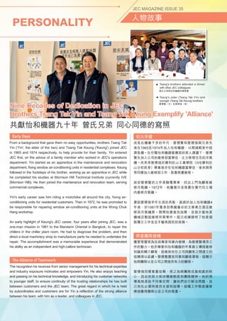 PERSONALITY
JEC MAGAZINE ISSUE 35
人物故事
From a background that gave them no easy opportunities, brothers Tsang Tak
Yin ('Yin', the elder of the two) and Tsang Tak Keung ('Keung') joined JEC
in 1965 and 1974 respectively, to help provide for their family. Yin entered
JEC first, on the advice of a family member who worked in JEC's operations
department. Yin started as an apprentice in the maintenance and renovation
department, fixing window air-conditioning units in residential complexes. Keung
followed in the footsteps of his brother, working as an apprentice in JEC while
he completed his studies at Morrison Hill Technical Institute (currently IVE
(Morrison Hill)). He then joined the maintenance and renovation team, serving
commercial complexes.
Yin's early career saw him riding a motorbike all around the city, fixing air-
conditioning units for residential customers. Then in 1972, he was promoted to
be responsible for repairing window air-conditioning units at the Wong Chuk
Hang workshop.
An early highlight of Keung's JEC career, four years after joining JEC, was a
one-man mission in 1981 to the Mandarin Oriental in Bangkok, to repair the
chillers in the chiller plant room. He had to diagnose the problem, and then
direct a local machinery shop to manufacture parts he needed to undertake the
repair. The accomplishment was a memorable experience that demonstrated
his ability as an independent and high-calibre technician.
The recognition he receives from senior management for his technical expertise
and industry exposure motivates and empowers Yin. He also enjoys teaching
and passing on his technical knowledge, and introducing his customer networks
to younger staff, to ensure continuity of the trusting relationships he has built
between customers and the JEC team. The great regard in which he is held
by subordinates and customers are for Yin a reflection of the strong alliance
between his team, with him as a leader, and colleagues in JEC.
初出茅廬
成長在機會不多的年代，曾德賢和曾德強兩兄弟先
後在1965及1974年加入怡和機器，以期減輕家中經
濟負擔。在任職怡和機器營運部的家人建議下，曾德
賢先加入公司的維修部當學徒，主力修理住宅的冷氣
機。而弟弟曾德強於摩利臣山工業學院（IVE摩利臣
山分校前身）畢業後亦在怡和機器當學徒，後來與哥
哥同樣加入維修部工作，負責商廈維修。
起初曾德賢的工作是騎電單車，四出上門為顧客維
修冷氣機。1972年，他獲晉升並負責在黃竹坑工場
內維修冷氣機。
要說曾德強早年生涯的亮點，莫過於加入怡和機器4
年後，於1981年隻身到泰國曼谷的文華東方酒店維
修其冷氣機房。期間他要查找故障，並指示當地某
機械店製造維修所需零件。這次成績證明了他是個
能獨立工作並且手藝高超的技術員。
齊當團隊楷模
獲管理層視為技術專家和業內楷模，為曾德賢增添工
作的動力。他亦樂意向怡和機器的年青員工傳授維修
知識和轉介顧客，這確保他在公司與顧客之間建立的
信賴得以延續。曾德賢廣受同事和顧客尊敬，這顯示
他與團隊以至公司之間強而有力的關係。
曾德強同樣看重信賴，視之為與團隊成員相處的核
心，因此他致力保持積極態度和團隊精神。他的領
導風格是給予同事空間，讓他們自行解決問題，自
己則在必要時提供支援和指導。這種工作態度讓曾
德強獲得團隊以至公司的敬重。
▲
 Tsang's older (Tsang Tak Yin) and
younger (Tsang Tak Keung) brothers
  曾德賢（兄）及曾德強（弟）
Nine Decades of Dedication in JEC
Brothers Tsang Tak Yin and Tsang Tak Keung Exemplify 'Alliance'
共獻怡和機器九十年  曾氏兄弟  同心同德的寫照
▲  Tsang's brothers attended a dinner
with other JEC colleagues
  曾氏兄弟與怡和機器同事聚會
 