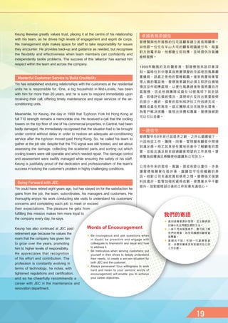 Keung likewise greatly values trust, placing it at the centre of his relationship
with his team, as he drives high levels of engagement and esprit de corps.
His management style makes space for staff to take responsibility for issues
they encounter. He provides back-up and guidance as needed, but recognises
the flexibility and effectiveness when team members can confidently and
independently tackle problems. The success of this 'alliance' has earned him
respect within the team and across the company.
Yin has established enduring relationships with the customers at the residential
units he is responsible for. One, a big household in Mid-Levels, has been
with him for more than 20 years, and he is sure to respond immediately upon
receiving their call, offering timely maintenance and repair services of the air-
conditioning units.
Meanwhile, for Keung, the day in 1999 that Typhoon York hit Hong Kong at
full T10 strength remains a memorable one. He received a call that the cooling
towers on the top floor of one of his commercial properties, in Central, had been
badly damaged. He immediately recognised that the situation had to be brought
under control without delay in order to restore an adequate air-conditioning
service after the typhoon moved past Hong Kong. So, he called his team to
gather at the job site, despite that the T10 signal was still hoisted, and set about
assessing the damage, collecting the scattered parts and sorting out which
cooling towers were still operable and which needed repair. The damage control
and assessment were swiftly managed while ensuring the safety of his staff.
Keung is justifiably proud of the dedication and professionalism of the team's
success in solving the customer's problem in highly challenging conditions.
Yin could have retired eight years ago, but has stayed on for the satisfaction he
gains from the job, the team, subordinates, his managers and customers. He
thoroughly enjoys his work conducting site visits to understand his customers'
concerns and completing each job to meet or exceed
their expectations. The pleasure he gets from
fulfilling this mission makes him more loyal to
the company every day, he says.
Keung has also continued at JEC past
retirement age because he values the
room that the company has given him
to grow over the years, promoting
him to higher levels of responsibility.
He appreciates that recognition
of his effort and contribution. The
profession is constantly evolving in
terms of technology, he notes, with
tightened regulations and certification,
and so he cheerfully recommends a
career with JEC in the maintenance and
renovation department.
卓越表現添誠信
曾德賢與他所服務的住宅區顧客建立起長期關係。
如他跟一位住在半山大宅的顧客相識逾廿年，每當
對方致電求助，他都會立即回應，及時提供冷氣機
維修服務。
1999年颱風約克吹襲香港，對曾德強來說印象深
刻。當時位於中環某座商廈頂層的冷卻塔因風暴嚴
重損毀，該處正是他的管轄範圍。接到商廈物業管
理人員的電話後，曾德強意識到必須立即評估損毀
情況並作相應處理，以便在風暴過後恢復商廈的冷
氣服務，因此他與團隊成員在10號風球下前赴該
處，即場評估損毀情況、清理碎片及找出需要維修
的部分。最終，損害的控制和評估工作迅速完成，
團隊成員安然無恙。這次團隊成功克服惡劣環境，
為客戶解決困難，展現出拼搏和專業，曾德強絕對
可以引以自豪。
一路信守
曾德賢早在8年前已屆退休之齡，之所以繼續留下，
只因他從工作、團隊、同事、管理層和顧客中間得
到滿足感。他尤其享受在實地巡查中了解顧客的需
要，並給出滿足甚至超過顧客期望的工作表現。曾
德賢指這種滿足感驅使他繼續為公司效力。
公司多年來的栽培、賞識、提拔和委以重任，亦是
讓曾德強願意在退休後，繼續信守怡和機器的原
因。他對公司充滿欣賞和感恩之情。曾德強又強調
科技進步、監管加強和資格收緊，使專業水平不斷
提升，故對維修部日後的工作前景充滿信心。
 Be courageous and ask questions when
in doubt; be proactive and engage with
colleagues to brainstorm any issue and how
to address it.
 Be meticulous when serving customers; put
yourself in their shoes to deeply understand
their needs, to create a win-win situation for
both JEC and the customer.
 Always persevere! Your willingness to work
hard and listen to your seniors' words of
encouragement will enable you to achieve
your career objectives.
Words of Encouragement
 遇到疑難要勇於發問，並主動參與
討論以找出問題及應對方法。
 一絲不苟地服務客戶，盡可能了解
他們的需要，為怡和機器和顧客創
造雙贏。
 要鍥而不捨！年輕一代要願意捱
苦，多聽前輩意見有助達成自己的
工作目標。
我們的寄語
 