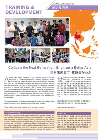 TRAINING 
DEVELOPMENT
JEC MAGAZINE ISSUE 35
培訓及發展
A
World Bank paper published in 2015 showed that 83.5% of the
workforce in Thailand is unskilled. This puts Thailand's skilled
workforce at the lowest proportion among other ASEAN countries.
And there is a gap between education and equipping students with the
skills and knowledge they need to get good jobs, so competition for skilled
workforce is intense. JEC Thailand (JECT) needs skilful employees
with both knowledge and skills of installation, testing  commissioning,
maintenance as well as drawing for Mechanical  Electrical (ME) systems
to fill the positions of Foreman, Draftsman and Technician. Therefore JECT
has formulated a people development strategy to have more skilled workers
in the pipeline.
The strategy focuses on Diploma students who are the future pillars of the
industry, preparing more skilled workforce for a better Thailand.
There are two parts to the strategy: short term and long term.
JECT offers internship programmes to students from technical colleges with
mechanical  electrical majors. The programmes vary from 2 months to one
year, depending on their curriculum. During the programme, the students
will learn about equipment and tools used for maintenance, how to read
drawings and then perform installation and learn how to supervise the sub-
contractors. Moreover the students will learn about proper customer service
attitude.Since 2012 until now, JECT has joined up with seven technical
colleges, and provided internship experience to more than 100 students.
世
界銀行於2015年發表的報告顯示，泰國勞
動人口中83.5%為非技術工人，其熟練工
人佔勞動人口的比例為東盟國家中最低。
由於該國的教育未能為學生們提供適當的知識和技
能以應付工作的需要，導致市場上熟練工人十分短
缺。由於泰國怡和機器在安裝、測試和調試以及維
修機電系統以至繪製機電圖則，都需要熟練工人擔
任科文、繪圖員和技術員等職位；因此泰國怡和機
器設立了一套人才發展計劃以為未來培育更多熟練
工人。
這項計劃的對象乃為未來行業棟樑－文憑課程學生，
用意是培育更多熟練工人，建設更美好的泰國。
計劃分為短期和長期兩部分：
短期計劃
泰國怡和機器向主修機電工程的工業學院學生提供
各類實習項目，為期2個月至1年不等，因應學生
的課程而編排。學生於實習期間會學習使用維修設
備與工具、閱讀圖則及進行安裝，以及如何監督分
判商；此外學生亦會學習正確的客戶服務態度。自
2012年至今，泰國怡和機器已與7間工業學院合作，
為逾100位學生提供實習機會。
Cultivate the Next Generation, Engineer a Better Asia
培育未來專才  建設美好亞洲
 