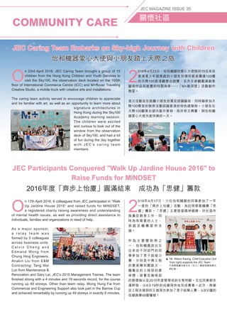COMMUNITY CARE
JEC MAGAZINE ISSUE 35
關懷社區
O
n 17th April 2016, 6 colleagues from JEC participated in “Walk
Up Jardine House 2016“ and raised funds for MINDSET,
a registered charity raising awareness and understanding
of mental health issues, as well as providing direct assistance to
individuals, families and organizations in need of help.
As a major sponsor,
a r e l a y t e a m w a s
formed by 5 colleagues
across business units:
C a l v i n C h e n g a n d
Edmand Wong from
Chung Hing Engineers;
Anakin Liu from EM
Contracting; Tang Wai
Lun from Maintenance 
Renovation and Gary Lai, JEC's 2015 Management Trainee. The team
finished strong with a 4 minutes and 19 seconds record, for the course
running up 49 storeys. Other than team relay, Wong Hung Fai from
Commercial and Engineering Support also took part in the Barrow Cup
and achieved remarkably by running up 49 storeys in exactly 8 minutes.
2
016年4月17日，六位怡和機器的同事參加了一年
一度的「齊步上怡廈」活動，為註冊慈善機構「思
健」籌款。「思健」主要提倡精神健康，於社區作
推廣及教育工作，同
時為有需要的人士、
家 庭 及 機 構 提 供 支
援。
作 為 主 要 贊 助 商 之
一，怡和機器派出五
位來自不同部門的同
事參加了男子組接力
賽，分別是中興工程
的黃家輝和鄭凱文、
機電合約工程部的廖
卓懷、保養及維修部
的鄧偉倫以及2015年度管理培訓生黎明駿。五位同事都充
滿幹勁，以4分19秒的成績飛快地完成賽事。此外，商業
及工程支援部的王雄飛也參加了男子組單人賽，以8分鐘的
佳績跑畢49層樓梯！
JEC Participants Conquered Walk Up Jardine House 2016 to
Raise Funds for MINDSET
2016年度「齊步上怡廈」圓滿結束 成功為「思健」籌款
O
n 23rd April 2016, JEC Caring Team brought a group of 15
children from the Hong Kong Children and Youth Services to
visit the Sky100, the observation deck located on the 100th
floor of International Commerce Centre (ICC) and M+Rover Traveling
Creative Studio, a mobile truck with creative arts and installations.
The caring team activity served to encourage children to appreciate
and be familiar with art, as well as an opportunity to learn more about
signature architectures in
Hong Kong during the Sky100
Academy learning session.
The children were excited
and curious to look out of the
window from the observation
deck of Sky100, and had a lot
of fun during the day together
with JEC's caring team
members.
2
016年4月23日，怡和機器的愛心大使陪同15名來自
香港青少年服務處的小朋友到環球貿易廣場100樓
的天際100香港觀景台遊覽，另外又參觀載滿創意
藝術作品和裝置的特製拖車─「M+敢探號」流動創作
教室。
是次活動旨在鼓勵小朋友欣賞及認識藝術，同時藉參加天
際100學堂的教育活動認識香港的特色建築物。小朋友在
天際100觀景台望向窗外景物，既好奇又興奮，與怡和機
器愛心大使共度快樂的一天。
JEC Caring Team Embarks on Sky-high Journey with Children
怡和機器愛心大使與小朋友踏上天際之旅
▲ Mr. Wilson Kwong, Chief Executive (3rd
from right) supports the JEC Team.
  行政總裁鄺永銓先生（右三）專程到場為健兒
們打氣。
 