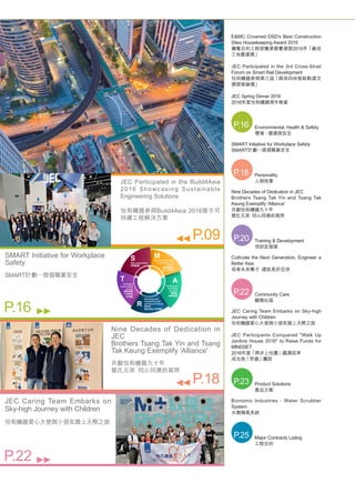 E&MC Crowned DSD's Best Construction
Sites Housekeeping Award 2015
機電合約工程部獲渠務署頒發2015年「最佳
工地整潔獎」
JEC Participated in the 3rd Cross-Strait
Forum on Smart Rail Development
怡和機器參與第三屆「兩岸四地智能軌道交
通發展論壇」
JEC Spring Dinner 2016
2016年度怡和機器周年晚宴
Environmental, Health & Safety
環境、健康與安全
P.16
SMART Initiative for Workplace Safety
SMART計劃─提倡職業安全
Personality
人物故事
P.18
Nine Decades of Dedication in JEC
Brothers Tsang Tak Yin and Tsang Tak
Keung Exemplify 'Alliance'
共獻怡和機器九十年
曾氏兄弟  同心同德的寫照
Training & Development
培訓及發展
P.20
Cultivate the Next Generation, Engineer a
Better Asia
培育未來專才  建設美好亞洲
Community Care
關懷社區
P.22
JEC Caring Team Embarks on Sky-high
Journey with Children
怡和機器愛心大使與小朋友踏上天際之旅
JEC Participants Conquered "Walk Up
Jardine House 2016" to Raise Funds for
MINDSET
2016年度「齊步上怡廈」圓滿結束
成功為「思健」籌款
Product Solutions
產品方案
P.23
Bionomic Industries - Water Scrubber
System
水劑滌氣系統
Major Contracts Listing
工程合約
P.25
JEC Participated in the Build4Asia
2016 Showcasing Sustainable
Engineering Solutions
怡和機器參與Build4Asia 2016展示可
持續工程解決方案
P.09
SMART Initiative for Workplace
Safety
SMART計劃─提倡職業安全
P.16
Nine Decades of Dedication in
JEC
Brothers Tsang Tak Yin and Tsang
Tak Keung Exemplify 'Alliance'
共獻怡和機器九十年			
曾氏兄弟  同心同德的寫照
P.18
JEC Caring Team Embarks on
Sky-high Journey with Children
怡和機器愛心大使與小朋友踏上天際之旅
P.22
 