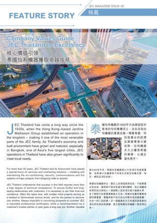 FEATURE STORY
JEC MAGAZINE ISSUE 35
特寫
J
EC Thailand has come a long way since the
1930s, when the Hong Kong–based Jardine
Matheson Group established an operation in
the kingdom – making it one of the most venerable
parts of the JEC family. As Thailand's economy and
built environment have grown and matured, especially
in Bangkok, one of Asia's five largest cities, JEC
operations in Thailand have also grown significantly to
meet local needs.
泰
國怡和機器於1930年代由總部設於
香港的怡和集團成立，自此成為怡
和機器的重要成員。隨着泰國，特
別是曼谷的經濟
及建築環境日趨
成熟，怡和機器
亦大力擴張泰國
的業務，以滿足
當地需求。
For more than 50 years, JEC Thailand and its forerunners have placed
a special focus on services and contracting solutions – installing and
maintaining the air-conditioning, security, communications and fire
systems of major projects, from shopping malls to airports.
JEC Thailand understands that success in this field requires more than
a high degree of technical competence. To secure fruitful and long-
lasting relationships with customers, it is necessary to win their trust and
confidence. Often this takes time, with smaller initial projects serving as
a testbed to demonstrate service levels, and for the parties to discover
one another. Always important in convincing prospects to consider JEC
is reputable professional certification, while a recommendation by a
customer's trusted partner or peer goes a long way too. Another valuable
過去50多年來，泰國怡和機器都以大型項目為服務重
點，為商場以至機場等不同項目安裝及保養空調、保
安、通訊及消防系統。
泰國怡和機器明白，要在上述領域取得成就，不能單靠
出色技術，要與客戶保持長遠互惠的關係，就必須贏得
他們的信任與信心。透過較小型的項目展示服務水準，
並了解對方的需要漸漸建立互信。昭著的信譽和專業保
證同樣重要，要獲得客戶信任的合作夥伴或同業推薦，
亦非一時三刻的事。另一個重要的方式是提供高質素的
項目評估和技術建議，這方面泰國怡和機器一直表現出
色。
Company Values Guide
JEC Thailand to Excellence
核心價值引領
泰國怡和機器獲取卓越成就
 