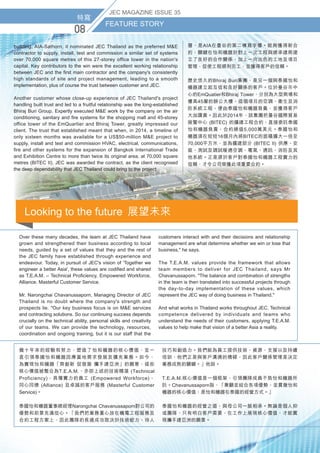 特寫
FEATURE STORY
0
JEC MAGAZINE ISSUE 35
特寫
FEATURE STORY
0
JEC MAGAZINE ISSUE 35
特寫
FEATURE STORY
0
JEC MAGAZINE ISSUE 3
building, AIA-Sathorn, it nominated JEC Thailand as the preferred ME
contractor to supply, install, test and commission a similar set of systems
over 70,000 square metres of this 27-storey office tower in the nation's
capital. Key contributors to the win were the excellent working relationship
between JEC and the first main contractor and the company's consistently
high standards of site and project management, leading to a smooth
implementation, plus of course the trust between customer and JEC.
Another customer whose close-up experience of JEC Thailand's project
handling built trust and led to a fruitful relationship was the long-established
Bhiraj Buri Group. Expertly executed ME work by the company on the air
conditioning, sanitary and fire systems for the shopping mall and 45-storey
office tower of the EmQuartier and Bhiraj Tower, greatly impressed our
client. The trust that established meant that when, in 2014, a timeline of
only sixteen months was available for a US$50-million ME project to
supply, install and test and commission HVAC, electrical, communications,
fire and other systems for the expansion of Bangkok International Trade
and Exhibition Centre to more than twice its original area, at 70,000 square
metres (BITEC II), JEC was awarded the contract, as the client recognised
the deep dependability that JEC Thailand could bring to the project.
層，是AIA在曼谷的第二棟寫字樓。能夠獲得新合
約，關鍵在怡和機器於對上一次工程與總承建商建
立了良好的合作關係，加上一向出色的工地及項目
管理，促使工程順利完工，並獲得客戶的信賴。
歷史悠久的Bhiraj Buri集團，是另一個與泰國怡和
機器建立起互信和良好關係的客戶。位於曼谷市中
心的EmQuatier和Bhiraj Tower，分別為大型商場和
樓高45層的辦公大樓，這個項目的空調、衞生及消
防系統工程，便由泰國怡和機器負責，並獲得客戶
大加讚賞。因此於2014年，該集團把曼谷國際貿易
展覽中心 (BITEC) 的擴建工程合約，直接委託泰國
怡和機器負責，合約總值5,000萬美元。泰國怡和
機器須在短短16個月內將BITEC的面積擴大一倍至
70,000平方米，並為擴建部分 (BITEC II) 供應、安
裝、測試及調試暖通空調、電氣、通訊、消防及其
他系統。正是源於客戶對泰國怡和機器工程實力的
信賴，才令公司榮獲此項重要合約。
幾十年來的經驗和努力，塑造了怡和機器的核心價值，並一
直引領泰國怡和機器因應當地需求發展及擴充業務。如今，
為實現怡和機器「齊創新 促發展 攜手建亞洲」的願景，這些
核心價值被整合為T.E.A.M.，亦即上述的技術精湛 (Technical
Proficiency)、具備實力的員工 (Empowered Workforce)、
同心同德 (Alliance) 及卓越的客戶服務 (Masterful Customer
Service)。
泰國怡和機器董事總經理Narongchai Chavanussaporn對公司的
優勢和前景充滿信心。「我們把業務重心放在機電工程服務及
合約工程方案上，因此團隊的長遠成功取決於技術能力、待人
技巧和創造力。我們能為員工提供技術、資源、支援以及持續
培訓，他們正是與客戶溝通的橋樑，因此客戶關係管理是決定
業務成敗的關鍵。」他說。
T.E.A.M.核心價值是一個框架，引領團隊成員不負怡和機器所
託。Chavanussaporn指，「兼顧並結合各項優勢，並貫徹怡和
機器的核心價值，是怡和機器在泰國的經營方式。」
泰國怡和機器的經營之道，與母公司一脈相承。無論是個人抑
或團隊，只有明白客戶需要，在工作上展現核心價值，才能實
現攜手建亞洲的願景。
Over these many decades, the team at JEC Thailand have
grown and strengthened their business according to local
needs, guided by a set of values that they and the rest of
the JEC family have established through experience and
endeavour. Today, in pursuit of JEC's vision of 'Together we
engineer a better Asia', these values are codified and shared
as T.E.A.M. – Technical Proficiency, Empowered Workforce,
Alliance, Masterful Customer Service.
Mr. Narongchai Chavanussaporn, Managing Director of JEC
Thailand is no doubt where the company's strength and
prospects lie. Our key business focus is on ME services
and contracting solutions. So our continuing success depends
crucially on the technical ability, personal skills and creativity
of our teams. We can provide the technology, resources,
coordination and ongoing training, but it is our staff that the
customers interact with and their decisions and relationship
management are what determine whether we win or lose that
business, he says.
The T.E.A.M. values provide the framework that allows
team members to deliver for JEC Thailand, says Mr
Chavanussaporn. The balance and combination of strengths
in the team is then translated into successful projects through
the day-to-day implementation of these values, which
represent the JEC way of doing business in Thailand.
And what works in Thailand works throughout JEC. Technical
competence delivered by individuals and teams who
understand the needs of their customers, applying T.E.A.M.
values to help make that vision of a better Asia a reality.
Looking to the future  展望未來
 
