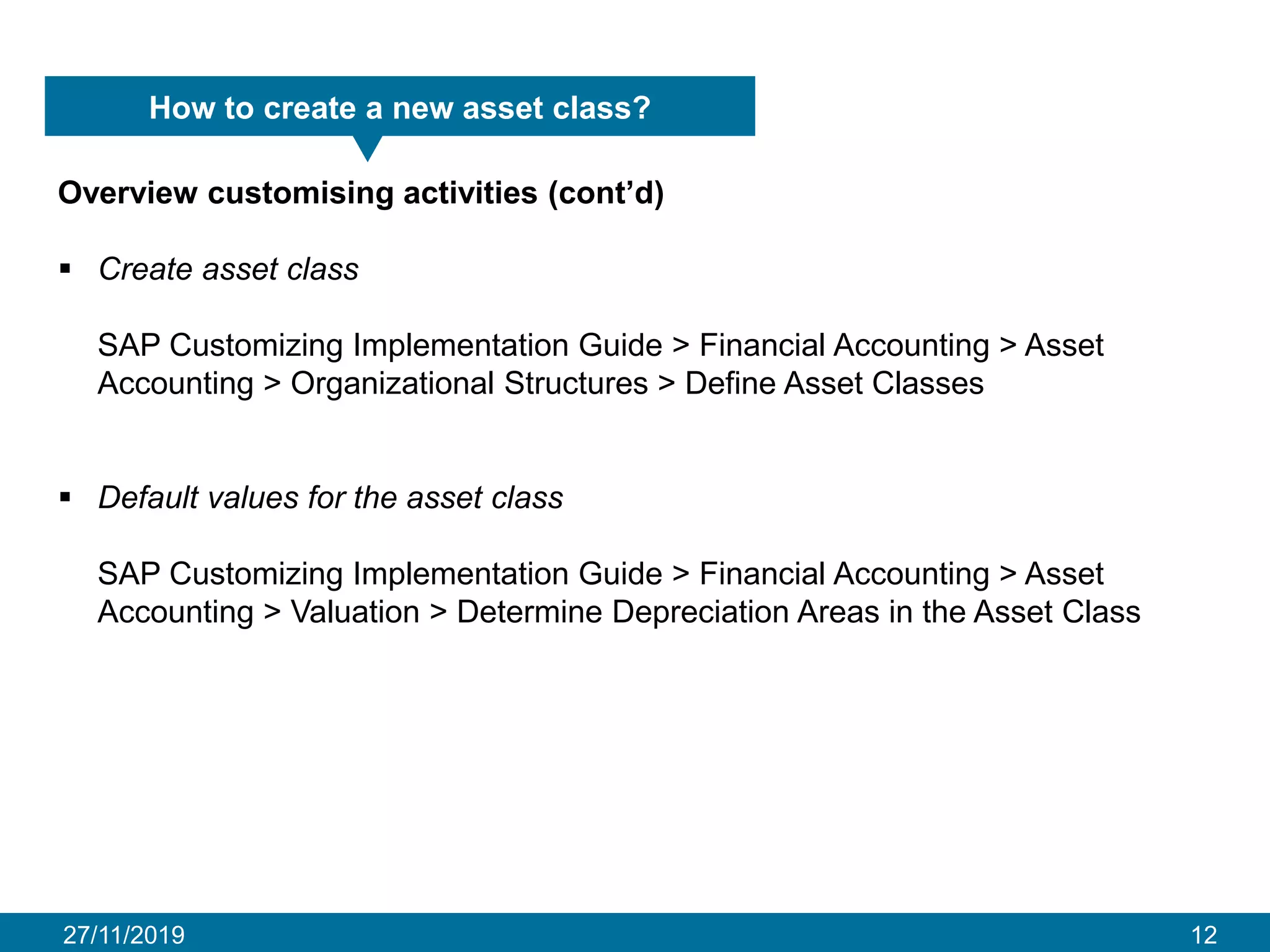 27/11/2019 12
How to create a new asset class?
Overview customising activities (cont’d)
▪ Create asset class
SAP Customizing Implementation Guide > Financial Accounting > Asset
Accounting > Organizational Structures > Define Asset Classes
▪ Default values for the asset class
SAP Customizing Implementation Guide > Financial Accounting > Asset
Accounting > Valuation > Determine Depreciation Areas in the Asset Class
 