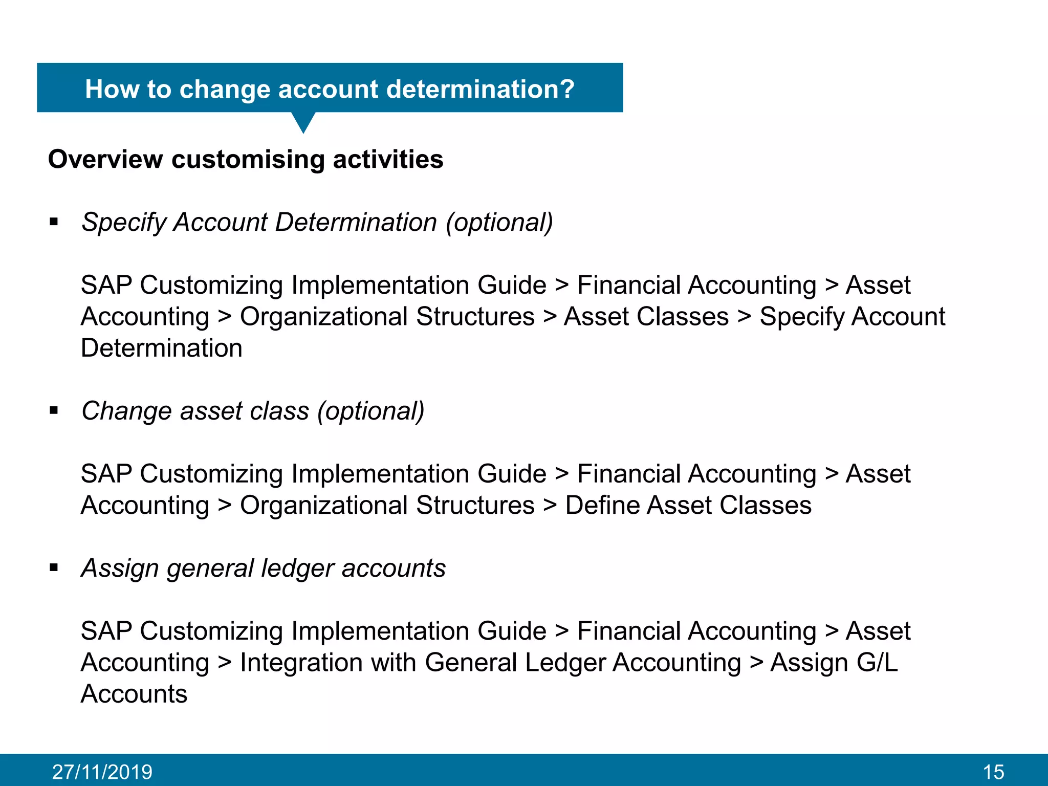 27/11/2019 15
How to change account determination?
Overview customising activities
▪ Specify Account Determination (optional)
SAP Customizing Implementation Guide > Financial Accounting > Asset
Accounting > Organizational Structures > Asset Classes > Specify Account
Determination
▪ Change asset class (optional)
SAP Customizing Implementation Guide > Financial Accounting > Asset
Accounting > Organizational Structures > Define Asset Classes
▪ Assign general ledger accounts
SAP Customizing Implementation Guide > Financial Accounting > Asset
Accounting > Integration with General Ledger Accounting > Assign G/L
Accounts
 