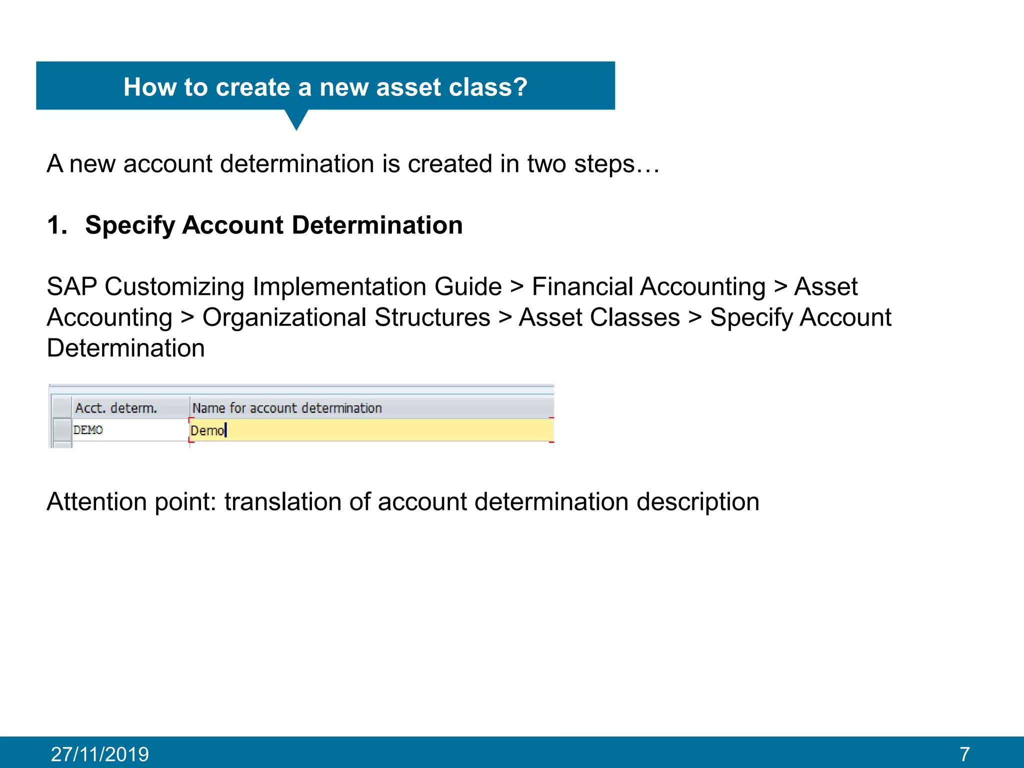 27/11/2019 7
How to create a new asset class?
A new account determination is created in two steps…
1. Specify Account Determination
SAP Customizing Implementation Guide > Financial Accounting > Asset
Accounting > Organizational Structures > Asset Classes > Specify Account
Determination
Attention point: translation of account determination description
 