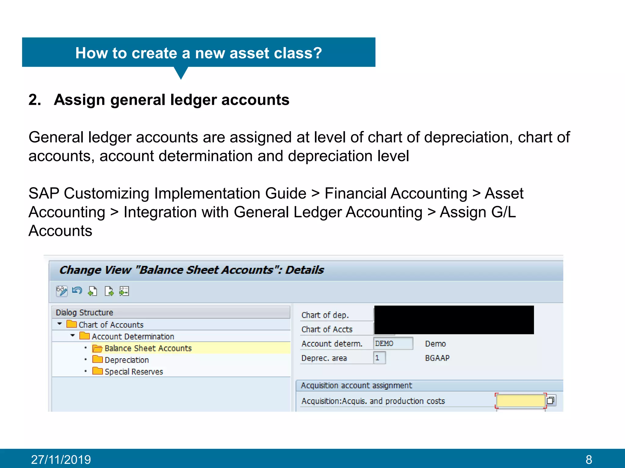 27/11/2019 8
How to create a new asset class?
2. Assign general ledger accounts
General ledger accounts are assigned at level of chart of depreciation, chart of
accounts, account determination and depreciation level
SAP Customizing Implementation Guide > Financial Accounting > Asset
Accounting > Integration with General Ledger Accounting > Assign G/L
Accounts
 