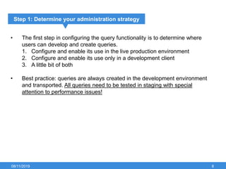 08/11/2019 8
Step 1: Determine your administration strategy
• The first step in configuring the query functionality is to determine where
users can develop and create queries.
1. Configure and enable its use in the live production environment
2. Configure and enable its use only in a development client
3. A little bit of both
• Best practice: queries are always created in the development environment
and transported. All queries need to be tested in staging with special
attention to performance issues!
 