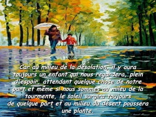 Car au milieu de la désolation, il y auraCar au milieu de la désolation, il y aura
toujours un enfant qui nous regardera, pleintoujours un enfant qui nous regardera, plein
d'espoir, attendant quelque chose de notred'espoir, attendant quelque chose de notre
part et même si nous sommes au mileu de lapart et même si nous sommes au mileu de la
tourmente, le soleil surgira toujourstourmente, le soleil surgira toujours
de quelque part et au milieu du désert pousserade quelque part et au milieu du désert poussera
une plante.une plante.
 