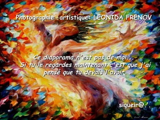 Ce diaporama n'est pas de moi...Ce diaporama n'est pas de moi...
Si tu le regardes maintenant c'est que j'aiSi tu le regardes maintenant c'est que j'ai
pensé que tu devais l'avoir.pensé que tu devais l'avoir.
Photographie artistique: LEONIDA FRENOVPhotographie artistique: LEONIDA FRENOV
siqueir@.’.siqueir@.’.
 