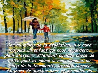 Car au milieu de la désolation, il y aura toujours un enfant qui nous regardera, plein d'espoir, attendant quelque chose de notre part et même si nous sommes au mileu de la tourmente, le soleil surgira toujours de quelque part et au milieu du désert poussera une plante. 