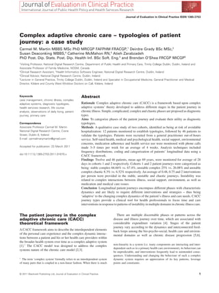 Journal of Evaluation in Clinical Practice ISSN 1365-2753




Complex adaptive chronic care – typologies of patient
journey: a case study                                       jep_1670   1..5




Carmel M. Martin MBBS MSc PhD MRCGP FAFPHM FRACGP,1 Deirdre Grady BSc MSc,2
Susan Deaconking MBBS,4 Catherine McMahon RN,4 Atieh Zarabzadeh
PhD Post. Dip. Stats. Post. Dip. Health Inf. BSc Soft. Eng.3 and Brendan O’Shea FRCGP MICGP5
1
 Visiting Professor, National Digital Research Centre, Department of Public Health and Primary Care, Trinity College Dublin, Dublin, Ireland and
Associate Professor of Family Medicine, NOSM, Canada
2
 Clinical Research Assistant, 3Health Informatics Software Engineer, National Digital Research Centre, Dublin, Ireland
4
 Clinical Advisor, National Digital Research Centre, Dublin, Ireland
5
 Lecturer in General Practice, Trinity College Dublin, Dublin, Ireland and Specialist in Occupational Medicine, General Practitioner and Medical
Director, Kildare and County West Wicklow Doctors on Call, Kildare, Ireland



Keywords                                                  Abstract
case management, chronic illness, complex
adaptive systems, diagnostic typologies,                  Rationale Complex adaptive chronic care (CACC) is a framework based upon complex
health services research, life course                     adaptive systems’ theory developed to address different stages in the patient journey in
analysis, observations of daily living, patient           chronic illness. Simple, complicated, complex and chaotic phases are proposed as diagnostic
journey, primary care                                     types.
                                                          Aims To categorize phases of the patient journey and evaluate their utility as diagnostic
Correspondence                                            typologies.
Associate Professor Carmel M. Martin                      Methods A qualitative case study of two cohorts, identiﬁed as being at risk of avoidable
National Digital Research Centre, Crane                   hospitalization: 12 patients monitored to establish typologies, followed by 46 patients to
Street, Dublin 8, Ireland                                 validate the typologies. Patients were recruited from a general practitioner out-of-hours
E-mail: carmelmarymartin@gmail.com                        service. Self-rated health, medical and psychological health, social support, environmental
                                                          concerns, medication adherence and health service use were monitored with phone calls
Accepted for publication: 23 March 2011                   made 3–5 times per week for an average of 4 weeks. Analysis techniques included
                                                          frequency distributions, coding and categorization of patients’ longitudinal data using a
doi:10.1111/j.1365-2753.2011.01670.x
                                                          CACC framework.
                                                          Findings Twelve and 46 patients, mean age 69 years, were monitored for average of 28
                                                          days in cohorts 1 and 2 respectively. Cohorts 1 and 2 patient journeys were categorized as
                                                          being: stable complex 66.66% vs. 67.4%, unstable complex 25% vs. 26.08% and unstable
                                                          complex chaotic 8.3% vs. 6.52% respectively. An average of 0.48, 0.75 and 2 interventions
                                                          per person were provided in the stable, unstable and chaotic journeys. Instability was
                                                          related to complex interactions between illness, social support, environment, as well as
                                                          medication and medical care issues.
                                                          Conclusion Longitudinal patient journeys encompass different phases with characteristic
                                                          dynamics and are likely to require different interventions and strategies – thus being
                                                          ‘adaptive’ to the changing complex dynamics of the patient’s illness and care needs. CACC
                                                          journey types provide a clinical tool for health professionals to focus time and care
                                                          interventions in response to patterns of instability in multiple domains in chronic illness care.


The patient journey in the complex                                                     There are multiple discernable phases or patterns across the
adaptive chronic care (CACC)                                                        disease and illness journey over time, which are associated with
theoretical framework                                                               considerable expenditure variation [4]. Stages of the patient
                                                                                    journey vary according to the dynamics and interconnected feed-
A CACC framework aims to describe the interdependent elements                       back loops among the bio-psycho-social, health care and environ-
of the personal care experience and the complex dynamic interac-                    mental domains as well as chronic disease progression [5,6].
tions between a patient and his or her health care providers within
the broader health system over time as a complex adaptive system
[1].1 The CACC model was designed to address the complex                            non-linearity in a system (i.e. many components are interacting and inter-
                                                                                    dependent such as in a primary health care environment), its behaviour can
systems nature of the chronic care model [2,3].
                                                                                    be unpredictable, and interventions frequently lead to unintended conse-
                                                                                    quences. Understanding and changing the behaviour of such a complex
1
  The term ‘complex system’ formally refers to an interdependent system             dynamic system requires an appreciation of its key patterns, leverage
of many parts that is coupled in a non-linear fashion. When there is much           points and constraints.


© 2011 Blackwell Publishing Ltd, Journal of Evaluation in Clinical Practice                                                                                 1
 