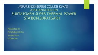 JAIPUR ENGINEERING COLLEGE KUKAS
A PRESENTATION ON
SURTATGARH SUPER THERMAL POWER
STATION,SURATGARH
PRESENTED BY:-
TEENENDAR SINGH
VII SEMESTER
15EJEME082
 