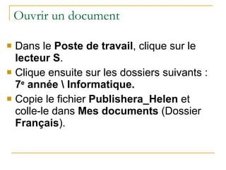 Ouvrir un document Dans le  Poste de travail , clique sur le  lecteur S . Clique ensuite sur les dossiers suivants :  7 e  année \ Informatique. Copie le fichier  Publishera_Helen  et colle-le dans  Mes documents  (Dossier  Français ). 