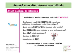 Je créé mon site internet avec Jimdo
Avant l’action, la réflexion
La création d’un site internet = une vrai STRATEGIE
• Quelles sont mes CONNAISSANCES, mon niveau
d’utilisation et mon équipement en informatique ?
•Quelle est ma MOTIVATION et pourquoi créer un site ?
•Quel MESSAGE je veux véhiculer et avec quels contenus ?
•Quel COUT puis-je y accorder ?
•Combien de TEMPS ?
•A destination de QUI ?

Atelier numérique 2014
« Je créé mon site avec jimdo »
Office de Tourisme du Pays Mellois
3 rue Emilien Traver
79500 Melle
05 49 29 15 10
http://decouvertes.paysmellois.org

Dans ma stratégie, je place toujours l’USAGER
au centre de ma réflexion

 