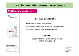 Je créé mon site internet avec Jimdo
J’affine ma stratégie

Des mots clés identifiés
• Décrivant au mieux votre activité
• Susceptibles d’être utilisés par vos client potentiels
• Mais avec un faible taux de concurrence

…Objectif…
Générer du trafic et attirer des clients
potentiels sur votre site
Atelier numérique 2014
« Je crée mon site avec jimdo »
Office de Tourisme du Pays Mellois
3 rue Emilien Traver
79500 Melle
05 49 29 15 10
http://decouvertes.paysmellois.org

 