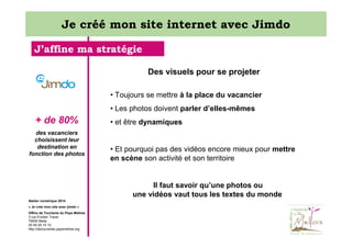 Je créé mon site internet avec Jimdo
J’affine ma stratégie
Des visuels pour se projeter
• Toujours se mettre à la place du vacancier
• Les photos doivent parler d’elles-mêmes

+ de 80%
des vacanciers
choisissent leur
destination en
fonction des photos

• et être dynamiques

• Et pourquoi pas des vidéos encore mieux pour mettre
en scène son activité et son territoire

Il faut savoir qu’une photos ou
une vidéos vaut tous les textes du monde
Atelier numérique 2014
« Je crée mon site avec jimdo »
Office de Tourisme du Pays Mellois
3 rue Emilien Traver
79500 Melle
05 49 29 15 10
http://decouvertes.paysmellois.org

 