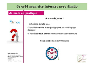 Je créé mon site internet avec Jimdo
Je mets en pratique
A vous de jouer !
• Définissez 5 mots clés
•Travaillez un titre et un paragraphe pour votre page
d’accueil
•Choisissez deux photos identitaires de votre structure

Vous avez environ 30 minutes

Atelier numérique 2014
« Je crée mon site avec jimdo »
Office de Tourisme du Pays Mellois
3 rue Emilien Traver
79500 Melle
05 49 29 15 10
http://decouvertes.paysmellois.org

 