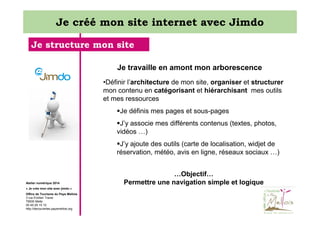Je créé mon site internet avec Jimdo
Je structure mon site
Je travaille en amont mon arborescence
•Définir l’architecture de mon site, organiser et structurer
mon contenu en catégorisant et hiérarchisant mes outils
et mes ressources
Je définis mes pages et sous-pages
J’y associe mes différents contenus (textes, photos,
vidéos …)
J’y ajoute des outils (carte de localisation, widjet de
réservation, météo, avis en ligne, réseaux sociaux …)

Atelier numérique 2014
« Je crée mon site avec jimdo »
Office de Tourisme du Pays Mellois
3 rue Emilien Traver
79500 Melle
05 49 29 15 10
http://decouvertes.paysmellois.org

…Objectif…
Permettre une navigation simple et logique

 