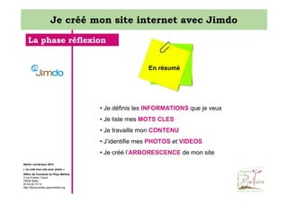 Je créé mon site internet avec Jimdo
La phase réflexion

En résumé

• Je définis les INFORMATIONS que je veux
• Je liste mes MOTS CLES
• Je travaille mon CONTENU
• J’identifie mes PHOTOS et VIDEOS
• Je créé l’ARBORESCENCE de mon site
Atelier numérique 2014
« Je créé mon site avec jimdo »
Office de Tourisme du Pays Mellois
3 rue Emilien Traver
79500 Melle
05 49 29 15 10
http://decouvertes.paysmellois.org

 