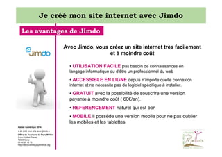 Je créé mon site internet avec Jimdo
Les avantages de Jimdo
Avec Jimdo, vous créez un site internet très facilement
et à moindre coût
• UTILISATION FACILE pas besoin de connaissances en
langage informatique ou d’être un professionnel du web

• ACCESSIBLE EN LIGNE depuis n’importe quelle connexion
internet et ne nécessite pas de logiciel spécifique à installer.

• GRATUIT avec la possibilité de souscrire une version
payante à moindre coût ( 60€/an).
• REFERENCEMENT naturel qui est bon
• MOBILE Il possède une version mobile pour ne pas oublier
les mobiles et les tablettes
Atelier numérique 2014
« Je créé mon site avec jimdo »
Office de Tourisme du Pays Mellois
3 rue Emilien Traver
79500 Melle
05 49 29 15 10
http://decouvertes.paysmellois.org

 
