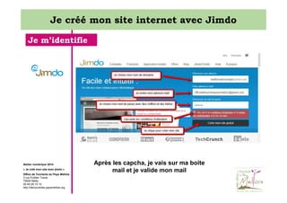 Je créé mon site internet avec Jimdo
Je m’identifie

Atelier numérique 2014
« Je créé mon site avec jimdo »
Office de Tourisme du Pays Mellois
3 rue Emilien Traver
79500 Melle
05 49 29 15 10
http://decouvertes.paysmellois.org

Après les capcha, je vais sur ma boite
mail et je valide mon mail

 