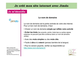 Je créé mon site internet avec Jimdo
Je m’identifie
Le nom de domaine
Le nom de domaine est la partie centrale de votre site internet.
Pour un bon nom de domaine, il faut:
• Choisir un nom de domaine simple qui reflète votre activité
• Eviter les tirets (les accents, points, tirets bas ou autres signes
originaux ne peuvent pas être contenus dans un nom de domaine
Jimdo)

• Avec des mots simples ou des mots clés
• Facile à dire et à retenir (pensez barrière de la langue)
Atelier numérique 2014
« Je créé mon site avec jimdo »
Office de Tourisme du Pays Mellois
3 rue Emilien Traver
79500 Melle
05 49 29 15 10
http://decouvertes.paysmellois.org

• Pour la version payante, vérifier sa disponibilité sur
http://www.nom-domaine.fr/

 