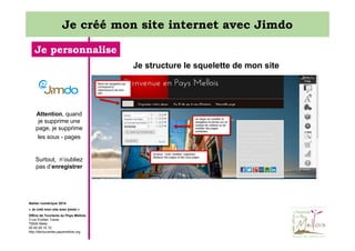 Je créé mon site internet avec Jimdo
Je personnalise
Je structure le squelette de mon site

Attention, quand
je supprime une
page, je supprime
les sous - pages

Surtout, n’oubliez
pas d’enregistrer

Atelier numérique 2014
« Je créé mon site avec jimdo »
Office de Tourisme du Pays Mellois
3 rue Emilien Traver
79500 Melle
05 49 29 15 10
http://decouvertes.paysmellois.org

 