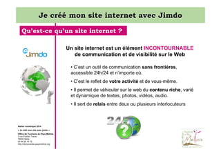 Je créé mon site internet avec Jimdo
Qu’est-ce qu’un site internet ?
Un site internet est un élément INCONTOURNABLE
de communication et de visibilité sur le Web
• C’est un outil de communication sans frontières,
accessible 24h/24 et n’importe où.
• C’est le reflet de votre activité et de vous-même.
• Il permet de véhiculer sur le web du contenu riche, varié
et dynamique de textes, photos, vidéos, audio.
• Il sert de relais entre deux ou plusieurs interlocuteurs

Atelier numérique 2014
« Je créé mon site avec jimdo »
Office de Tourisme du Pays Mellois
3 rue Emilien Traver
79500 Melle
05 49 29 15 10
http://decouvertes.paysmellois.org

 
