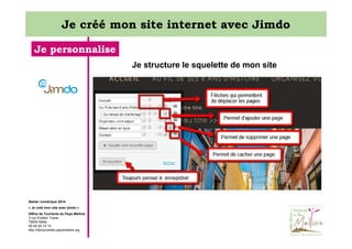 Je créé mon site internet avec Jimdo
Je personnalise
Je structure le squelette de mon site

Atelier numérique 2014
« Je créé mon site avec jimdo »
Office de Tourisme du Pays Mellois
3 rue Emilien Traver
79500 Melle
05 49 29 15 10
http://decouvertes.paysmellois.org

 