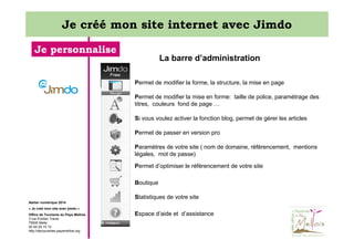 Je créé mon site internet avec Jimdo
Je personnalise

La barre d’administration
Permet de modifier la forme, la structure, la mise en page
Permet de modifier la mise en forme: taille de police, paramétrage des
titres, couleurs fond de page …
Si vous voulez activer la fonction blog, permet de gérer les articles
Permet de passer en version pro
Paramètres de votre site ( nom de domaine, référencement, mentions
légales, mot de passe)
Permet d’optimiser le référencement de votre site
Boutique
Statistiques de votre site

Atelier numérique 2014
« Je créé mon site avec jimdo »
Office de Tourisme du Pays Mellois
3 rue Emilien Traver
79500 Melle
05 49 29 15 10
http://decouvertes.paysmellois.org

Espace d’aide et d’assistance

 