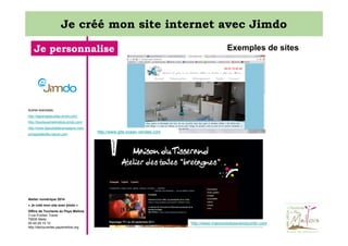 Je créé mon site internet avec Jimdo
Je personnalise

Exemples de sites

Autres exemples:
http://lagrangeauxlilas.jimdo.com/
http://boutiquemelimellois.jimdo.com/
http://www.lejazzbatlacampagne.com/
echappeebelle-nature.com

http://www.gite-ocean-vendee.com

Atelier numérique 2014
« Je créé mon site avec jimdo »
Office de Tourisme du Pays Mellois
3 rue Emilien Traver
79500 Melle
05 49 29 15 10
http://decouvertes.paysmellois.org

http://www.maisondutisserandquintin.com

 
