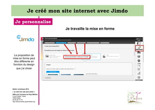 Je créé mon site internet avec Jimdo
Je personnalise
Je travaille la mise en forme

La proposition de
mise en forme peut
être différente en
fonction du design
que j’ai choisi

Atelier numérique 2014
« Je créé mon site avec jimdo »
Office de Tourisme du Pays Mellois
3 rue Emilien Traver
79500 Melle
05 49 29 15 10
http://decouvertes.paysmellois.org

 
